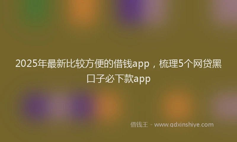 2025年最新比较方便的借钱app，梳理5个网贷黑口子必下款app