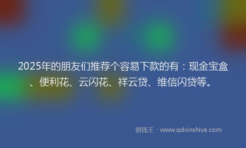 2025年的朋友们推荐个容易下款的有：现金宝盒、便利花、云闪花、祥云贷、维信闪贷等。