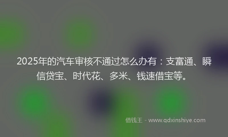 2025年的汽车审核不通过怎么办有：支富通、瞬信贷宝、时代花、多米、钱速借宝等。