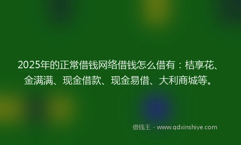 2025年的正常借钱网络借钱怎么借有：桔享花、金满满、现金借款、现金易借、大利商城等。