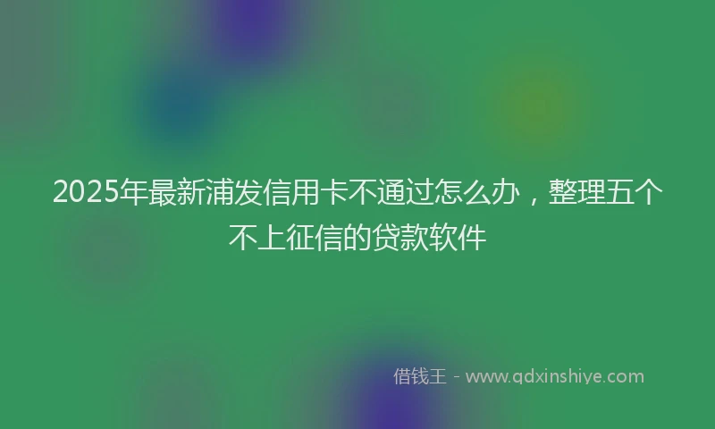 2025年最新浦发信用卡不通过怎么办，整理五个不上征信的贷款软件