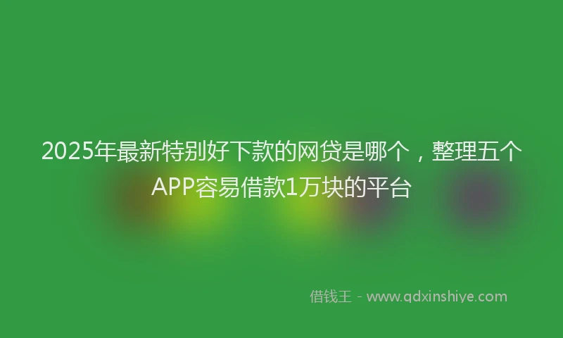 2025年最新特别好下款的网贷是哪个，整理五个APP容易借款1万块的平台