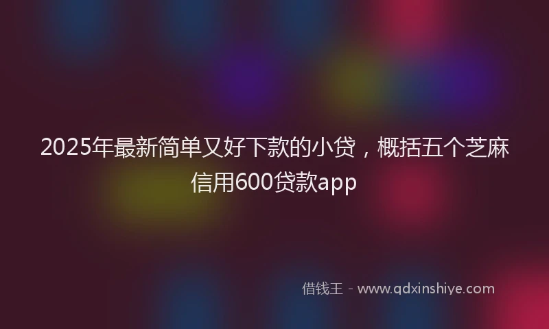 2025年最新简单又好下款的小贷，概括五个芝麻信用600贷款app