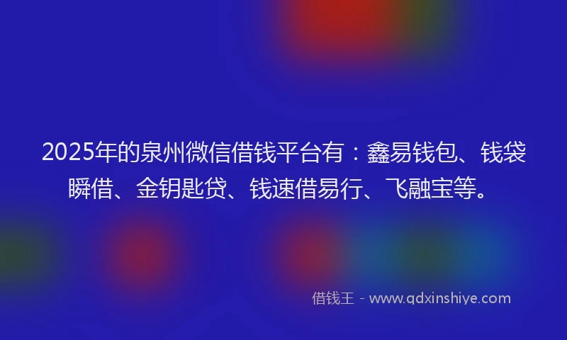 2025年的泉州微信借钱平台有：鑫易钱包、钱袋瞬借、金钥匙贷、钱速借易行、飞融宝等。