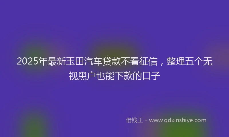 2025年最新玉田汽车贷款不看征信，整理五个无视黑户也能下款的口子