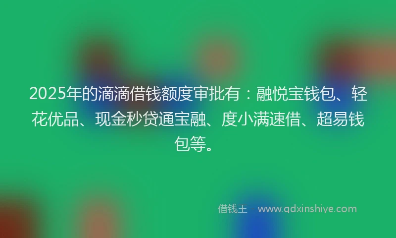2025年的滴滴借钱额度审批有：融悦宝钱包、轻花优品、现金秒贷通宝融、度小满速借、超易钱包等。