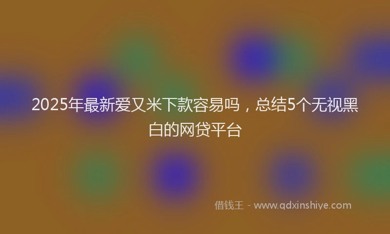 2025年最新爱又米下款容易吗，总结5个无视黑白的网贷平台