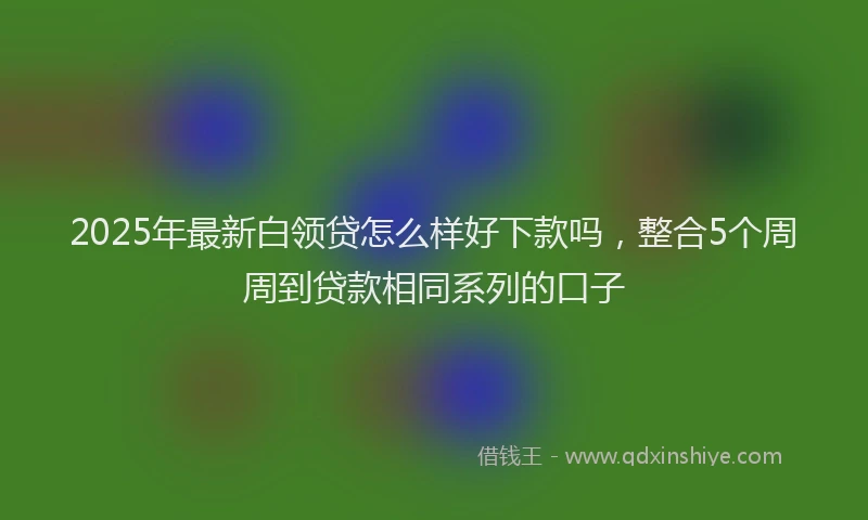 2025年最新白领贷怎么样好下款吗，整合5个周周到贷款相同系列的口子