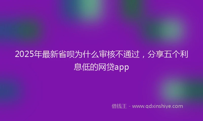 2025年最新省呗为什么审核不通过，分享五个利息低的网贷app