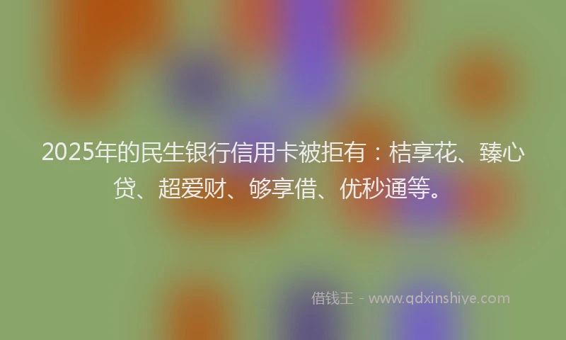 2025年的民生银行信用卡被拒有：桔享花、臻心贷、超爱财、够享借、优秒通等。