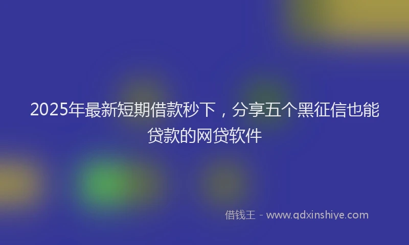 2025年最新短期借款秒下，分享五个黑征信也能贷款的网贷软件