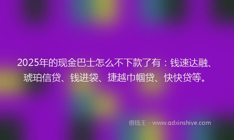 2025年的现金巴士怎么不下款了有：钱速达融、琥珀信贷、钱进袋、捷越巾帼贷、快快贷等。