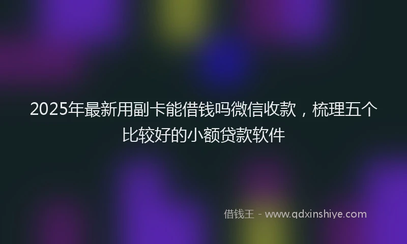 2025年最新用副卡能借钱吗微信收款，梳理五个比较好的小额贷款软件