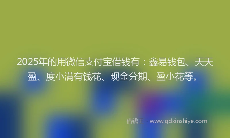 2025年的用微信支付宝借钱有：鑫易钱包、天天盈、度小满有钱花、现金分期、盈小花等。