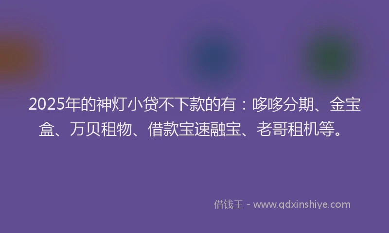2025年的神灯小贷不下款的有：哆哆分期、金宝盒、万贝租物、借款宝速融宝、老哥租机等。