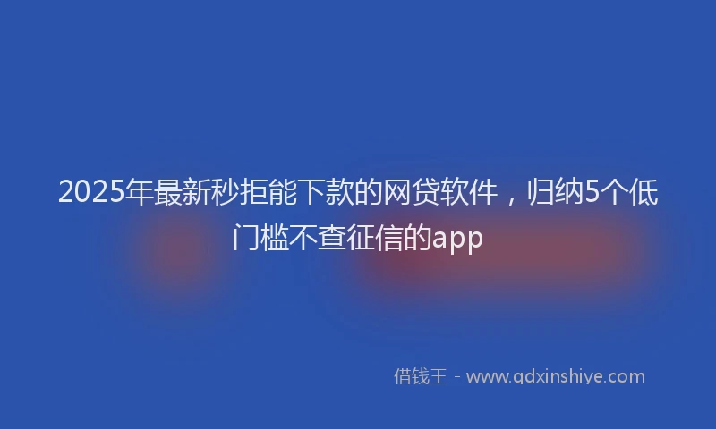 2025年最新秒拒能下款的网贷软件，归纳5个低门槛不查征信的app
