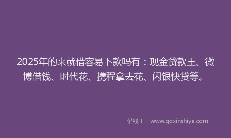 2025年的来就借容易下款吗有：现金贷款王、微博借钱、时代花、携程拿去花、闪银快贷等。