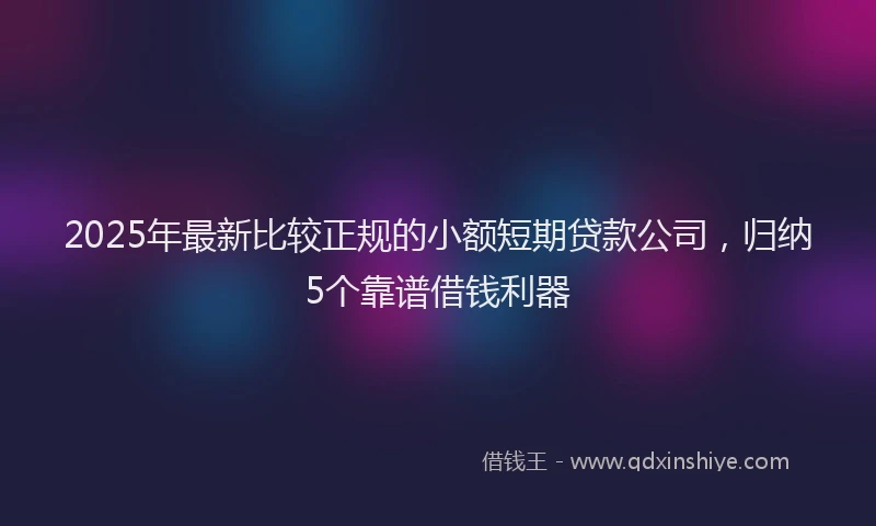2025年最新比较正规的小额短期贷款公司，归纳5个靠谱借钱利器