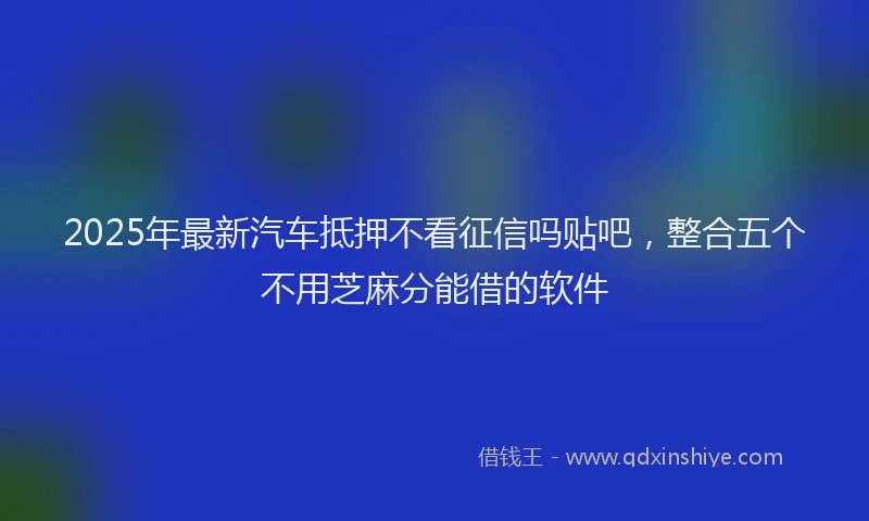 2025年最新汽车抵押不看征信吗贴吧，整合五个不用芝麻分能借的软件