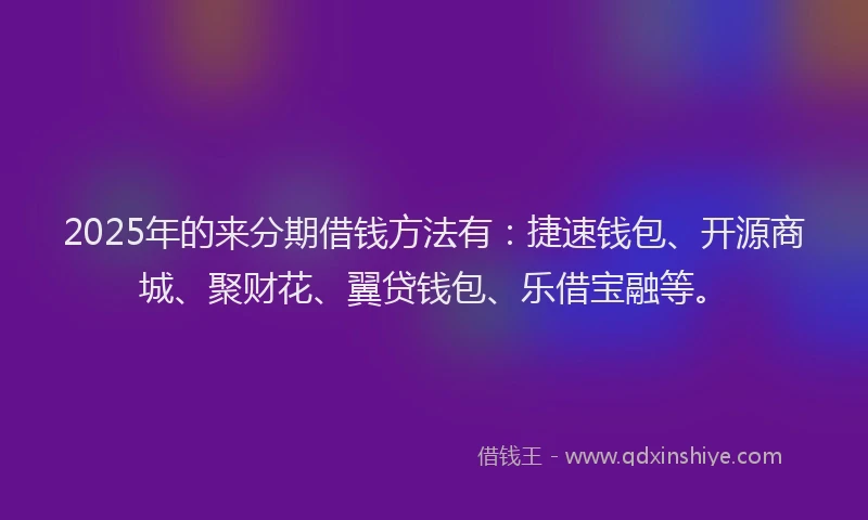 2025年的来分期借钱方法有：捷速钱包、开源商城、聚财花、翼贷钱包、乐借宝融等。