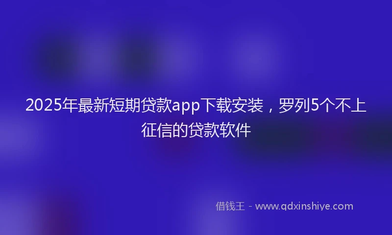 2025年最新短期贷款app下载安装，罗列5个不上征信的贷款软件