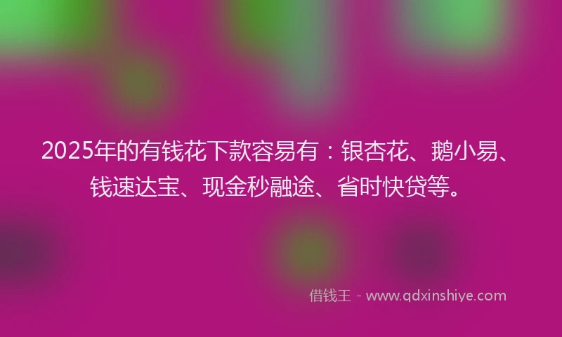 2025年的有钱花下款容易有：银杏花、鹅小易、钱速达宝、现金秒融途、省时快贷等。