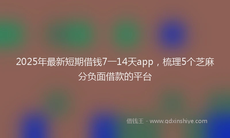 2025年最新短期借钱7一14天app，梳理5个芝麻分负面借款的平台