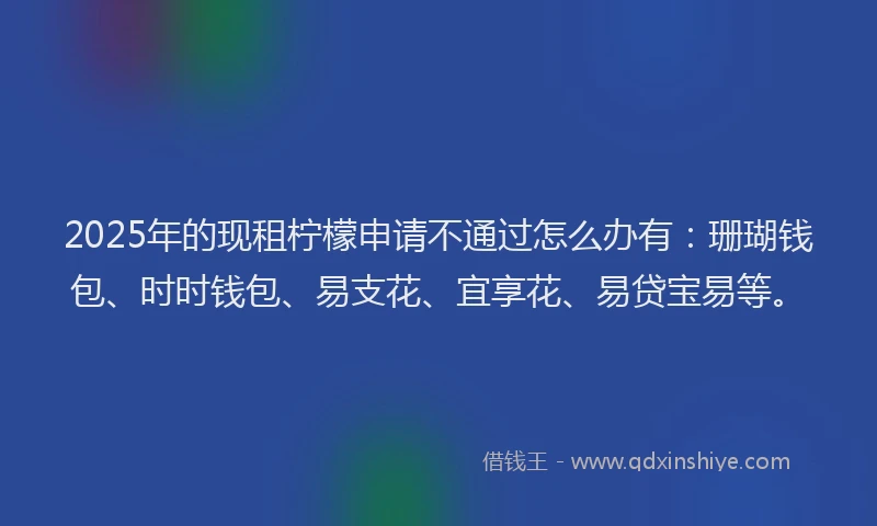 2025年的现租柠檬申请不通过怎么办有：珊瑚钱包、时时钱包、易支花、宜享花、易贷宝易等。