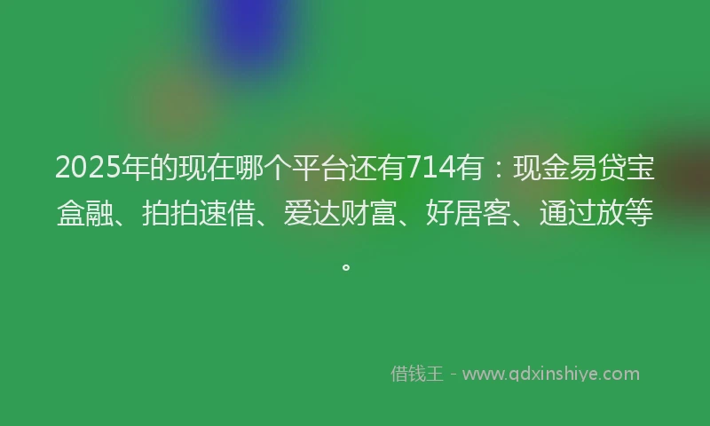 2025年的现在哪个平台还有714有:现金易贷宝盒融、拍拍速借、爱达财富、好居客、通过放等。
