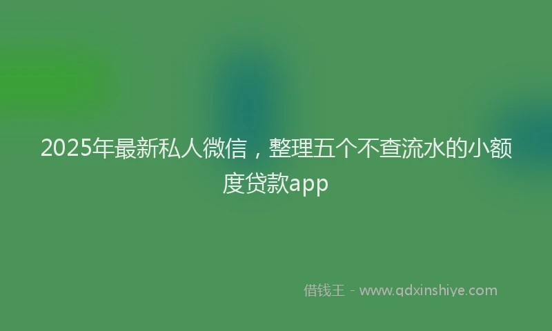 2025年最新私人微信，整理五个不查流水的小额度贷款app
