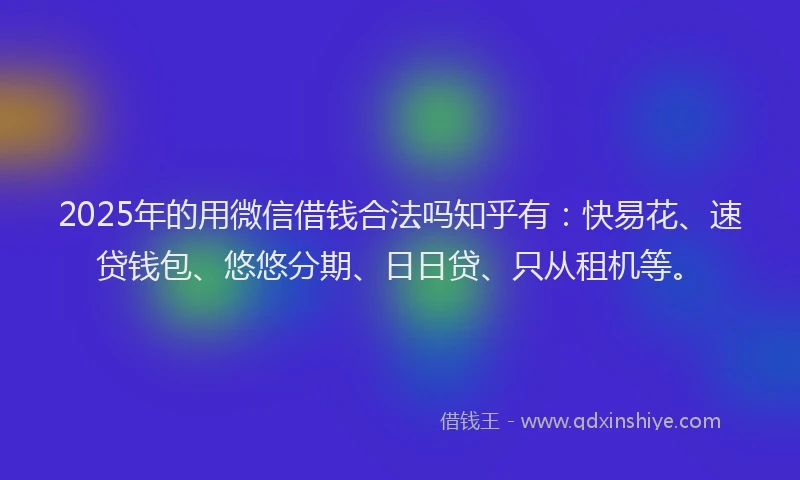 2025年的用微信借钱合法吗知乎有：快易花、速贷钱包、悠悠分期、日日贷、只从租机等。