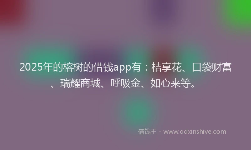 2025年的榕树的借钱app有：桔享花、口袋财富、瑞耀商城、呼吸金、如心来等。