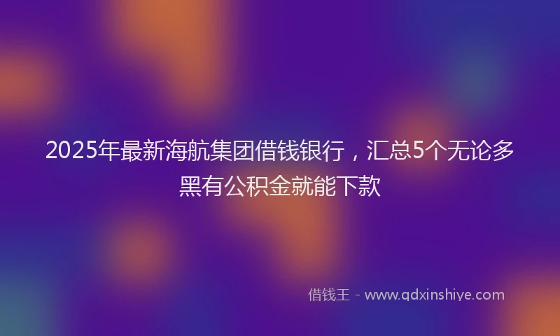 2025年最新海航集团借钱银行，汇总5个无论多黑有公积金就能下款