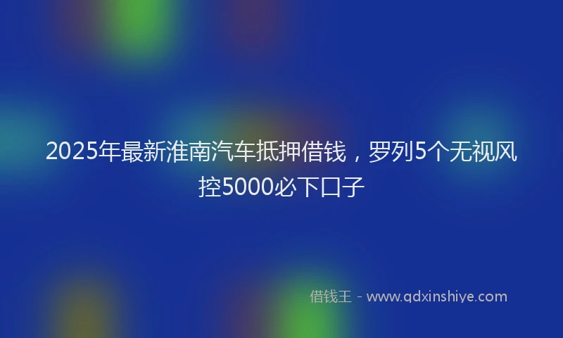2025年最新淮南汽车抵押借钱，罗列5个无视风控5000必下口子