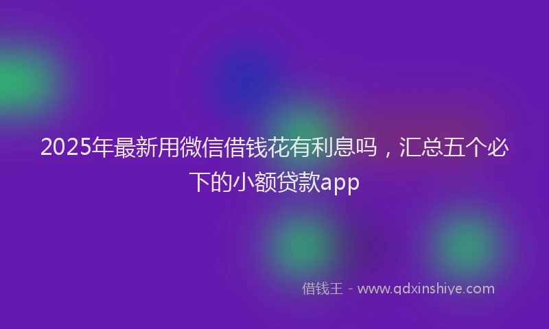 2025年最新用微信借钱花有利息吗，汇总五个必下的小额贷款app