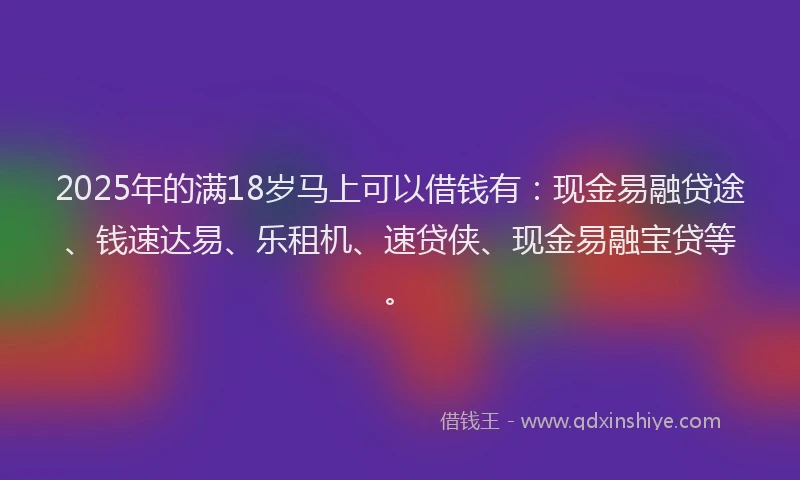 2025年的满18岁马上可以借钱有：现金易融贷途、钱速达易、乐租机、速贷侠、现金易融宝贷等。