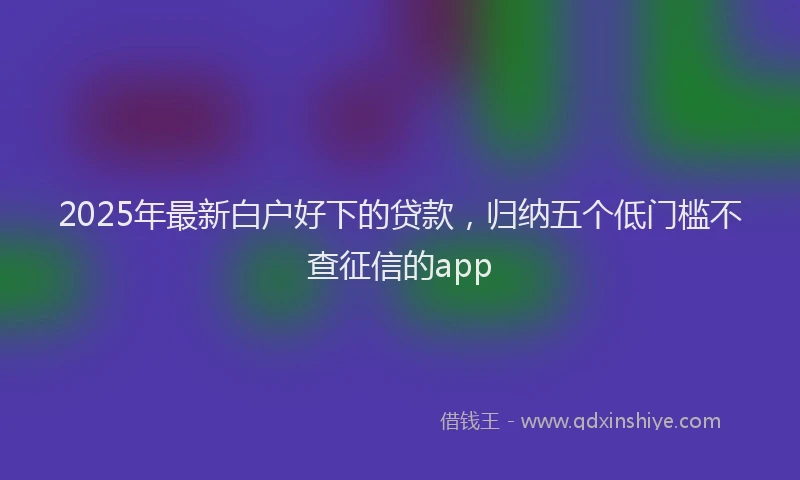 2025年最新白户好下的贷款，归纳五个低门槛不查征信的app