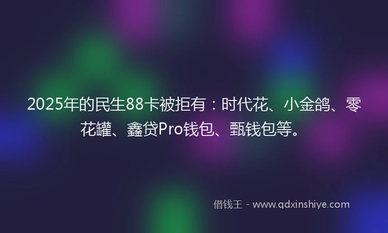 2025年的民生88卡被拒有：时代花、小金鸽、零花罐、鑫贷Pro钱包、甄钱包等。