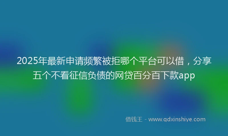 2025年最新申请频繁被拒哪个平台可以借，分享五个不看征信负债的网贷百分百下款app