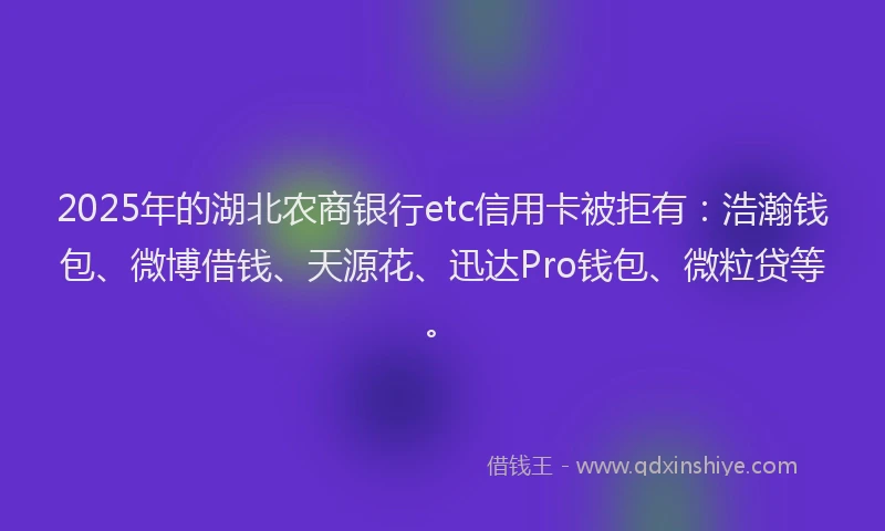 2025年的湖北农商银行etc信用卡被拒有：浩瀚钱包、微博借钱、天源花、迅达Pro钱包、微粒贷等。