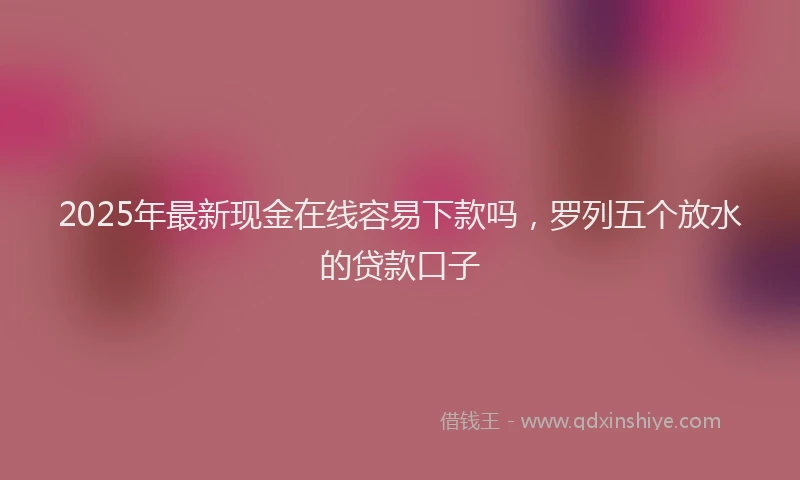 2025年最新现金在线容易下款吗，罗列五个放水的贷款口子