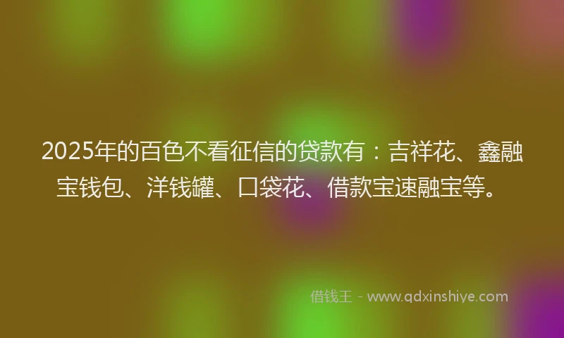 2025年的百色不看征信的贷款有：吉祥花、鑫融宝钱包、洋钱罐、口袋花、借款宝速融宝等。