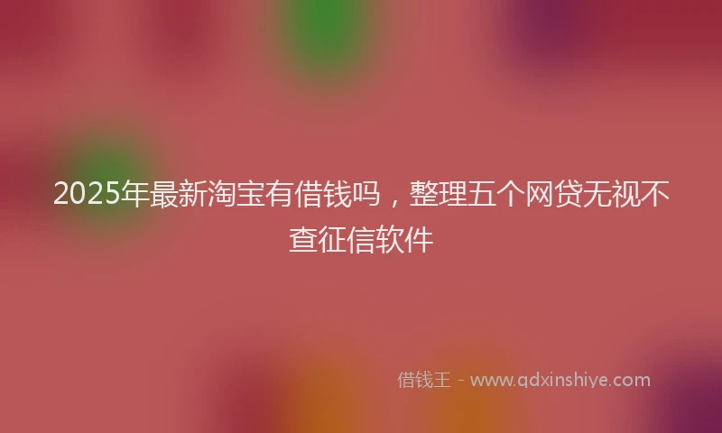 2025年最新淘宝有借钱吗，整理五个网贷无视不查征信软件