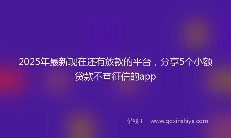 2025年最新现在还有放款的平台，分享5个小额贷款不查征信的app