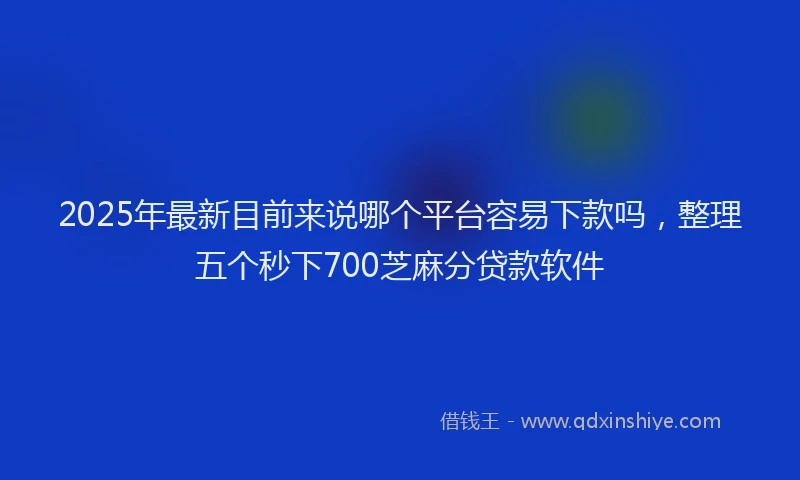 2025年最新目前来说哪个平台容易下款吗，整理五个秒下700芝麻分贷款软件