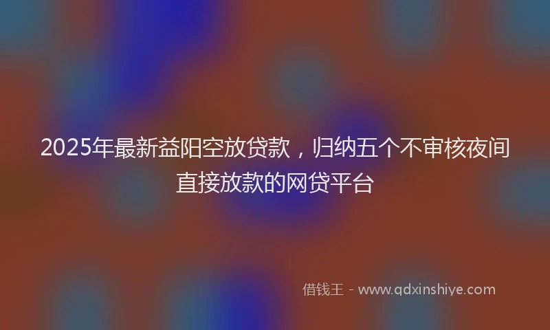 2025年最新益阳空放贷款，归纳五个不审核夜间直接放款的网贷平台