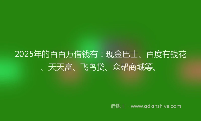 2025年的百百万借钱有：现金巴士、百度有钱花、天天富、飞鸟贷、众帮商城等。