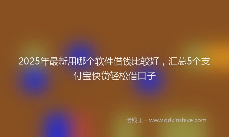 2025年最新用哪个软件借钱比较好，汇总5个支付宝快贷轻松借口子