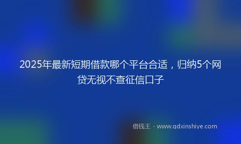 2025年最新短期借款哪个平台合适，归纳5个网贷无视不查征信口子