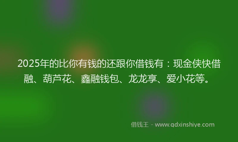 2025年的比你有钱的还跟你借钱有：现金侠快借融、葫芦花、鑫融钱包、龙龙享、爱小花等。
